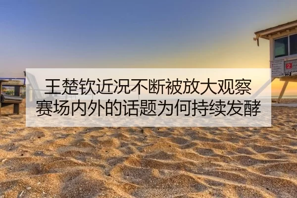王楚钦近况不断被放大观察 赛场内外的话题为何持续发酵 | FBSports